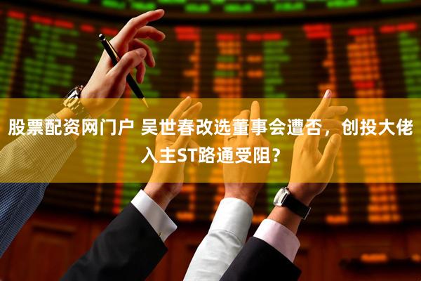股票配资网门户 吴世春改选董事会遭否，创投大佬入主ST路通受阻？