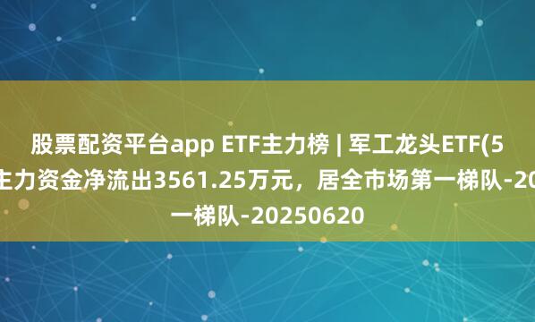 股票配资平台app ETF主力榜 | 军工龙头ETF(512710)主力资金净流出3561.25万元，居全市场第一梯队-20250620