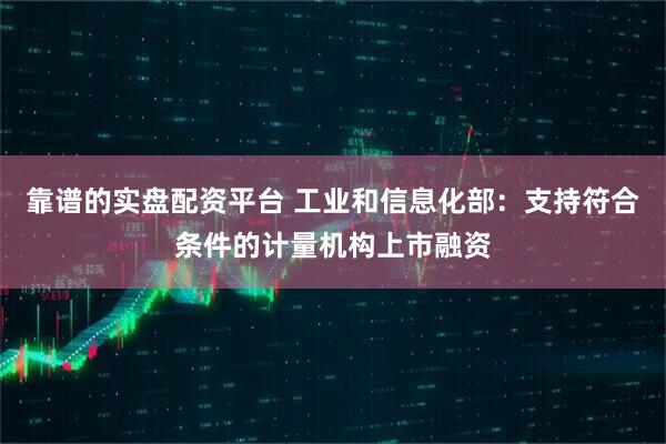 靠谱的实盘配资平台 工业和信息化部：支持符合条件的计量机构上市融资