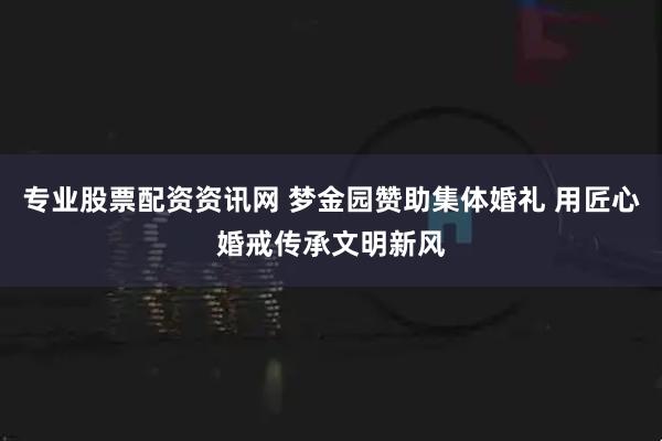 专业股票配资资讯网 梦金园赞助集体婚礼 用匠心婚戒传承文明新风