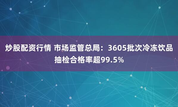 炒股配资行情 市场监管总局：3605批次冷冻饮品抽检合格率超99.5%