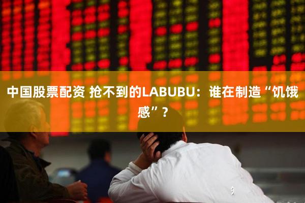 中国股票配资 抢不到的LABUBU：谁在制造“饥饿感”？