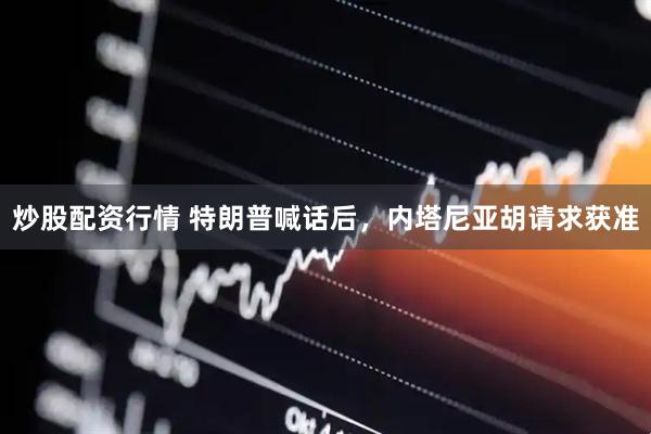 炒股配资行情 特朗普喊话后，内塔尼亚胡请求获准