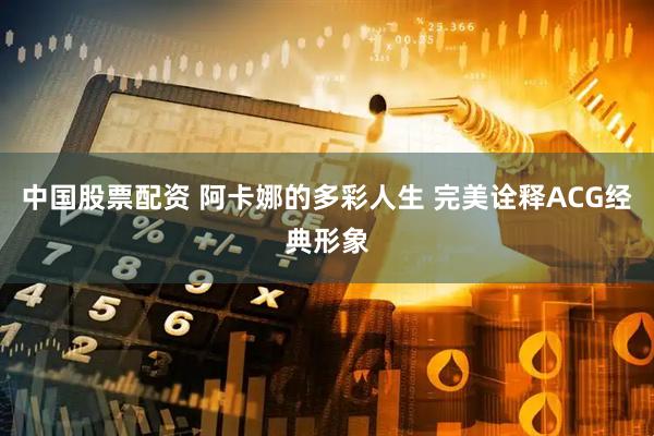 中国股票配资 阿卡娜的多彩人生 完美诠释ACG经典形象