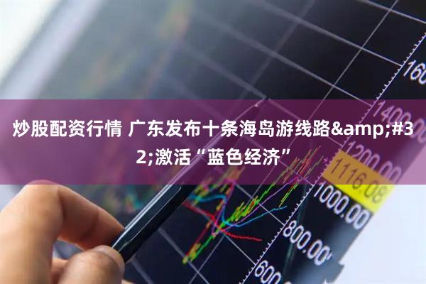 炒股配资行情 广东发布十条海岛游线路&#32;激活“蓝色经济”