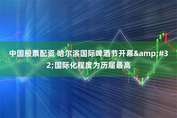 中国股票配资 哈尔滨国际啤酒节开幕&#32;国际化程度为历届最高
