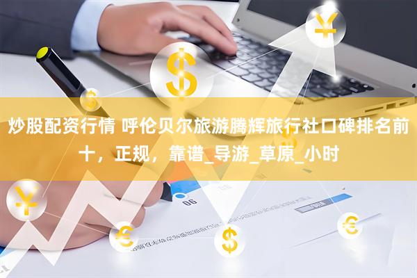 炒股配资行情 呼伦贝尔旅游腾辉旅行社口碑排名前十，正规，靠谱_导游_草原_小时