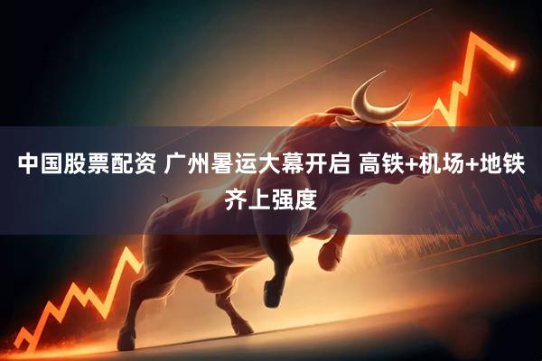 中国股票配资 广州暑运大幕开启 高铁+机场+地铁齐上强度