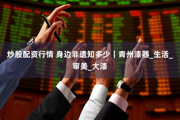 炒股配资行情 身边非遗知多少｜青州漆器_生活_审美_大漆