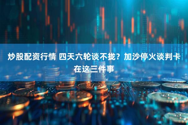 炒股配资行情 四天六轮谈不拢？加沙停火谈判卡在这三件事