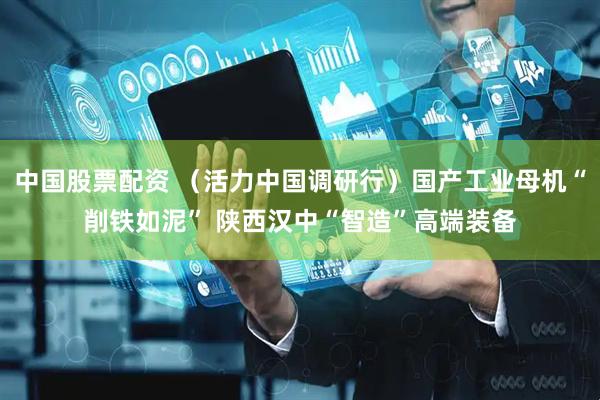 中国股票配资 （活力中国调研行）国产工业母机“削铁如泥” 陕西汉中“智造”高端装备
