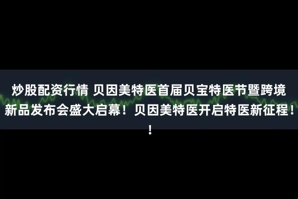 炒股配资行情 贝因美特医首届贝宝特医节暨跨境新品发布会盛大启幕！贝因美特医开启特医新征程！