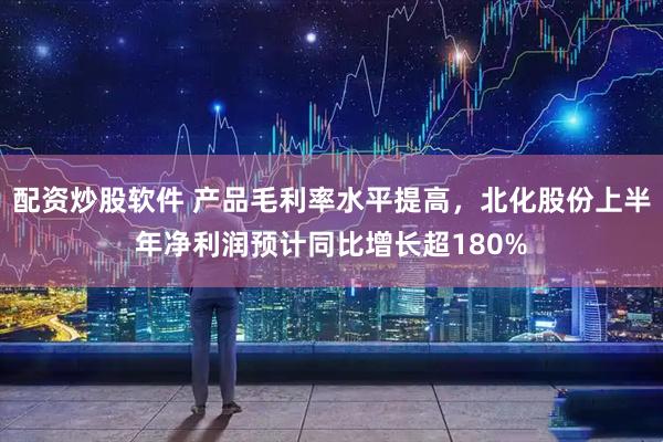 配资炒股软件 产品毛利率水平提高，北化股份上半年净利润预计同比增长超180%