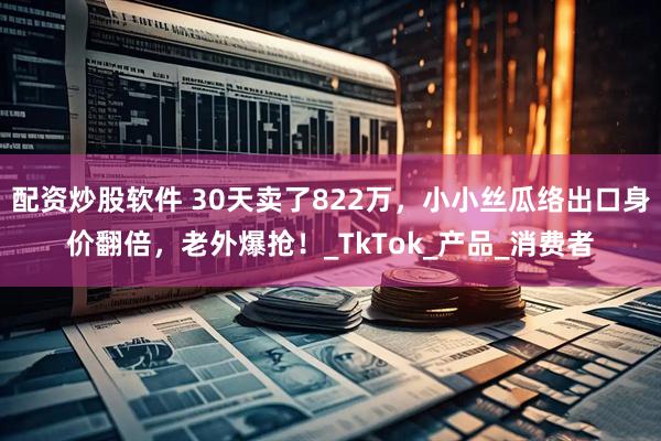 配资炒股软件 30天卖了822万，小小丝瓜络出口身价翻倍，老外爆抢！_TkTok_产品_消费者