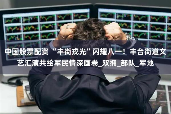 中国股票配资 “丰街戎光”闪耀八一！丰台街道文艺汇演共绘军民情深画卷_双拥_部队_军地